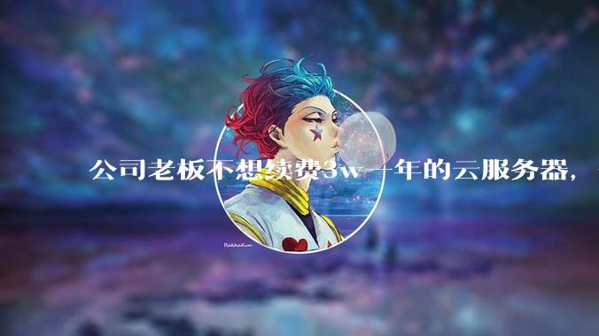 公司老板不想续费3w一年的云服务器，合理吗？