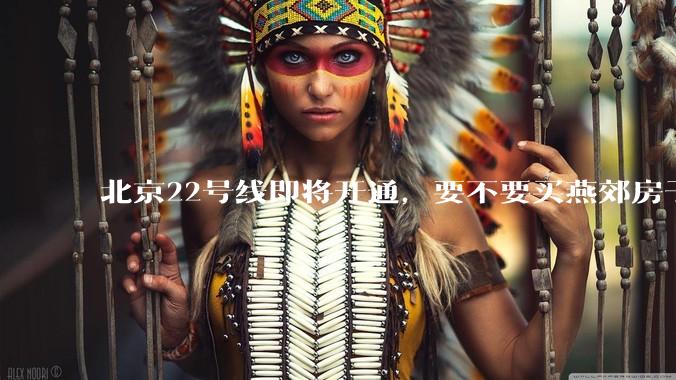 北京22号线即将开通，要不要买燕郊房子?