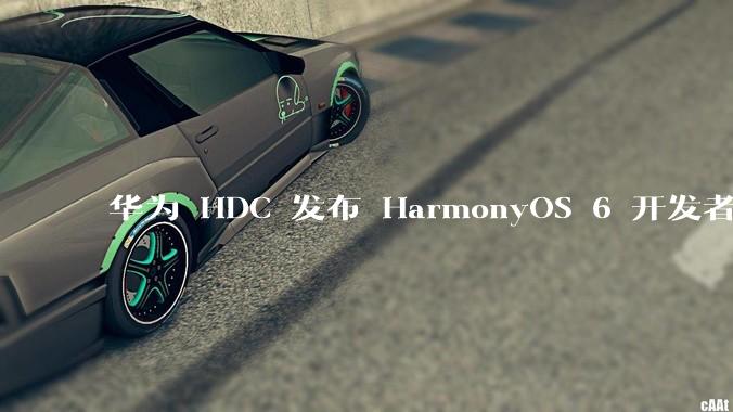 华为 HDC 发布 HarmonyOS 6 开发者 beta 版对应用开发者和鸿蒙生态有哪些影响？