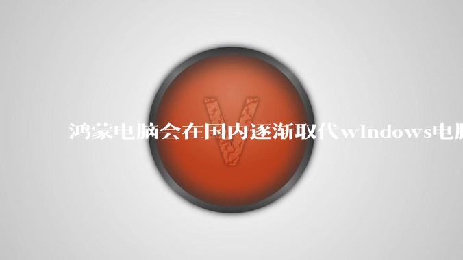 鸿蒙电脑会在国内逐渐取代windows电脑吗？